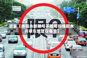 近来【绵阳永新限号不限号吗绵阳永兴审车地址在哪里】