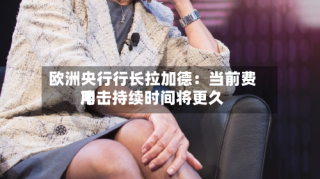 欧洲央行行长拉加德：当前费用冲击持续时间将更久