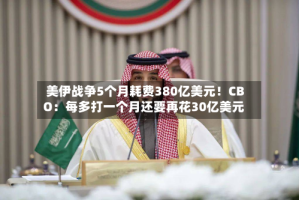 美伊战争5个月耗费380亿美元！CBO：每多打一个月还要再花30亿美元