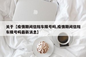 关于【疫情期间信阳车限号吗,疫情期间信阳车限号吗最新消息】