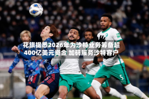 花旗据悉2026年为沙特业务筹备超400亿美元资金 加码服务沙特客户
