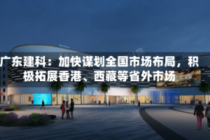 广东建科：加快谋划全国市场布局，积极拓展香港、西藏等省外市场