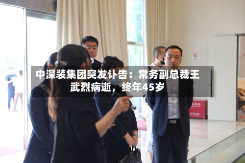 中深装集团突发讣告：常务副总裁王武烈病逝，终年45岁-第1张图片