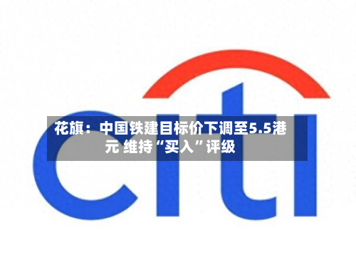 花旗：中国铁建目标价下调至5.5港元 维持“买入”评级-第1张图片