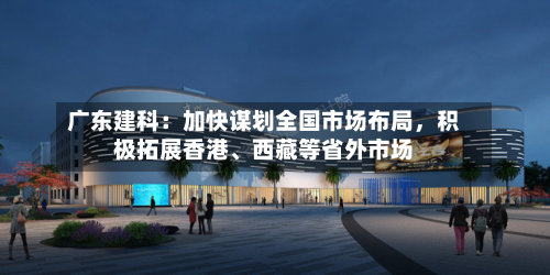 广东建科：加快谋划全国市场布局，积极拓展香港、西藏等省外市场-第1张图片