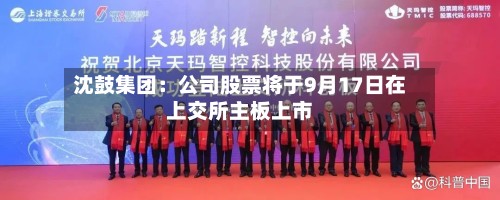 沈鼓集团:公司股票将于9月17日在上交所主板上市-第1张图片