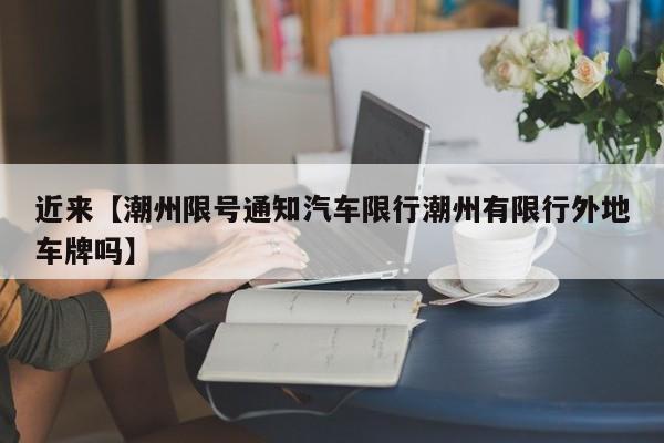 近来【潮州限号通知汽车限行潮州有限行外地车牌吗】