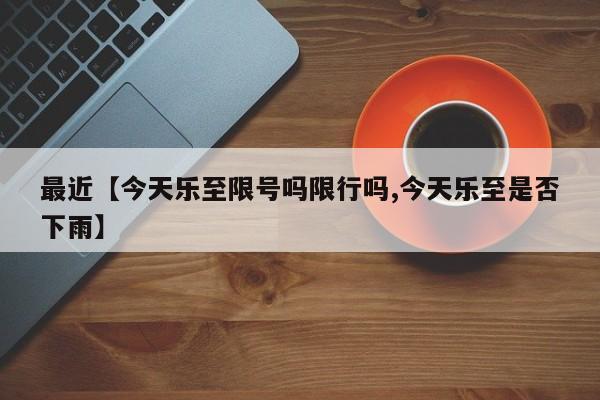 最近【今天乐至限号吗限行吗,今天乐至是否下雨】
