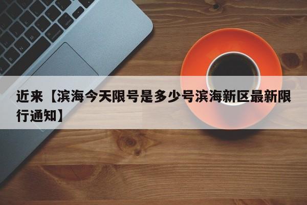 近来【滨海今天限号是多少号滨海新区最新限行通知】