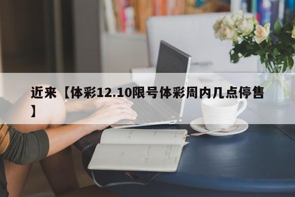 近来【体彩12.10限号体彩周内几点停售】
