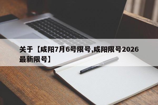 关于【咸阳7月6号限号,咸阳限号2026最新限号】