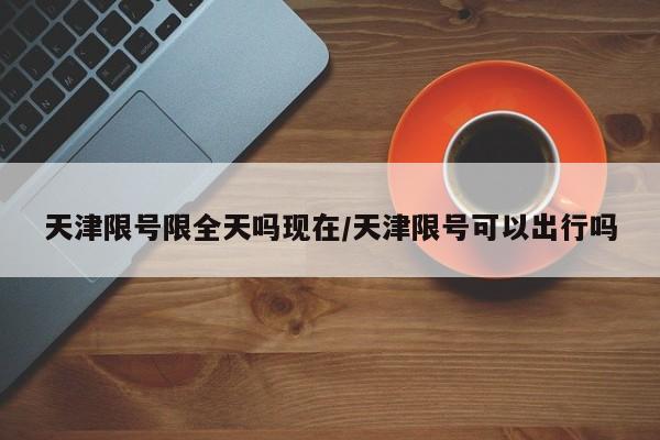 天津限号限全天吗现在/天津限号可以出行吗