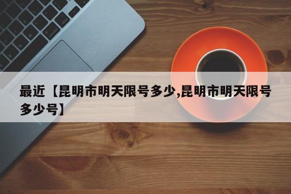 最近【昆明市明天限号多少,昆明市明天限号多少号】