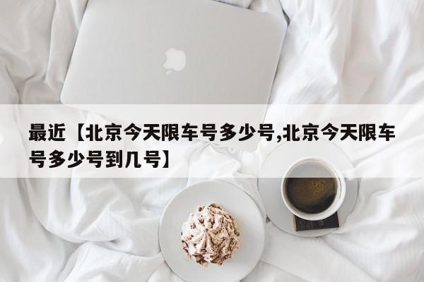 最近【北京今天限车号多少号,北京今天限车号多少号到几号】