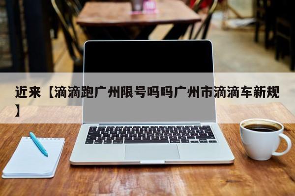 近来【滴滴跑广州限号吗吗广州市滴滴车新规】