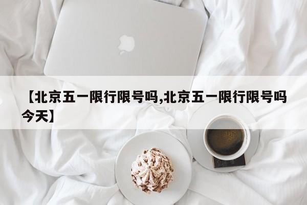 【北京五一限行限号吗,北京五一限行限号吗今天】